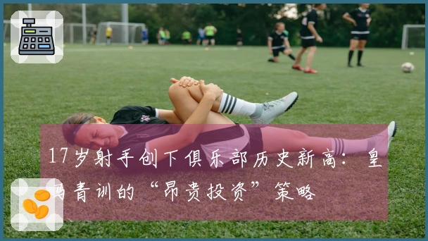 17岁射手创下俱乐部历史新高：皇马青训的“昂贵投资”策略