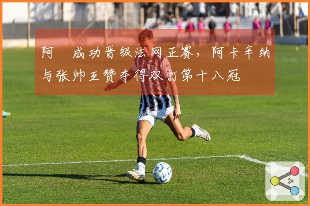 阿昺成功晋级法网正赛，阿卡辛纳与张帅互赞夺得双打第十八冠