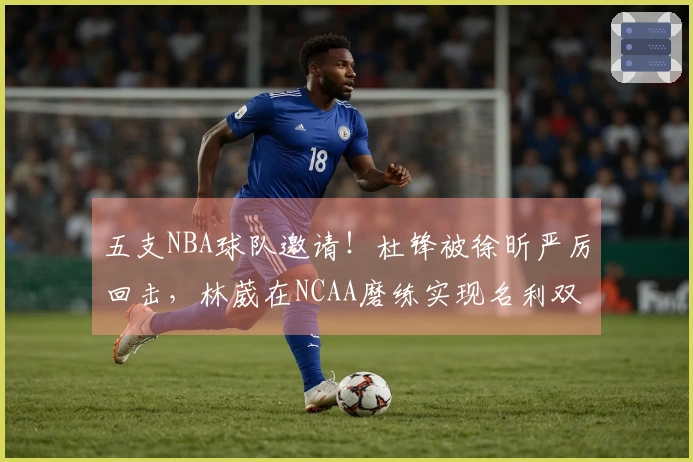五支NBA球队邀请！杜锋被徐昕严厉回击，林葳在NCAA磨练实现名利双赢