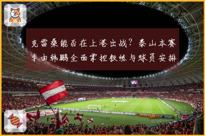 克雷桑能否在上港出战？泰山本赛季由韩鹏全面掌控教练与球员安排