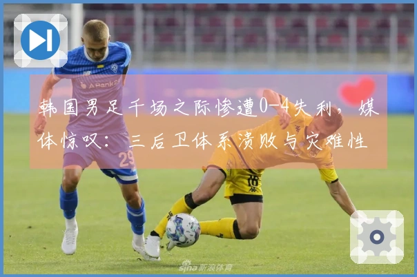 韩国男足千场之际惨遭0-4失利，媒体惊叹：三后卫体系溃败与灾难性表现