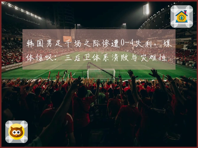 韩国男足千场之际惨遭0-4失利，媒体惊叹：三后卫体系溃败与灾难性表现