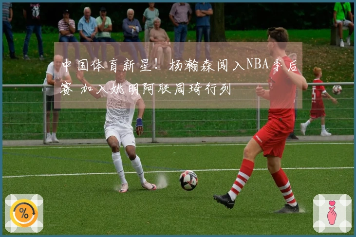 中国体育新星！杨瀚森闯入NBA季后赛 加入姚明阿联周琦行列