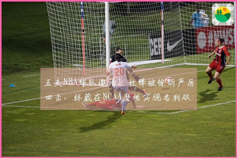 五支NBA球队邀请！杜锋被徐昕严厉回击，林葳在NCAA磨练实现名利双赢