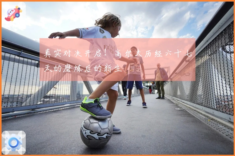 真实对决开启！高尔夫历经六十七天的磨炼后的新生