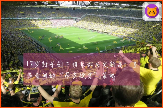 17岁射手创下俱乐部历史新高：皇马青训的“昂贵投资”策略