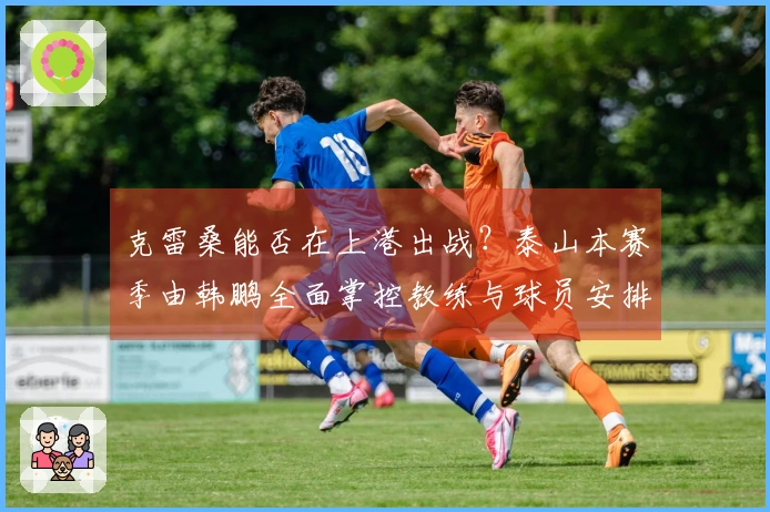 克雷桑能否在上港出战？泰山本赛季由韩鹏全面掌控教练与球员安排