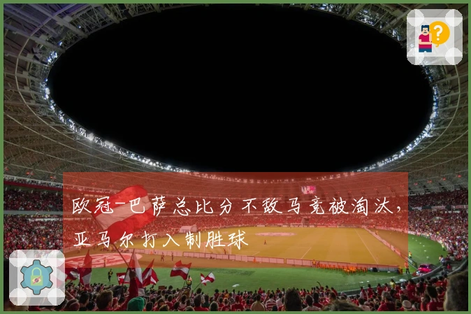 欧冠-巴萨总比分不敌马竞被淘汰，亚马尔打入制胜球