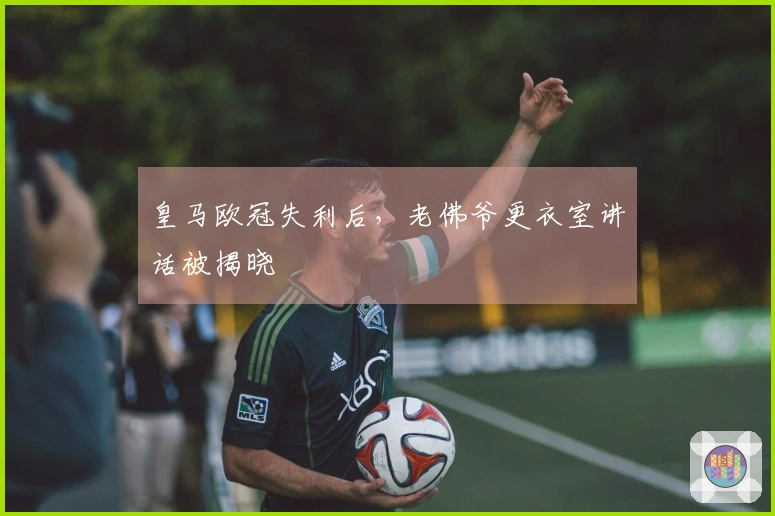 皇马欧冠失利后，老佛爷更衣室讲话被揭晓